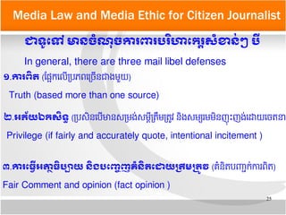 25
Media Law and Media Ethic for Citizen Journalist
ជាទរូតទៅ​​មាន​ចគំណខុច​ការពរ​បររិហាតករត្តិសគំខានក់ៗ​បអ្វី
១.ការពញ្ឆិត​​(តផផ្អែកយលយតបភពយតចយនជាងមមួយ)
Truth (based more than one source)
In general, there are three mail libel defenses
២.អភព័យ​ឯក​សញ្ឆិទន្ធ​​​(តបសមនយបយមានសតមងប់សមមទតតដមតតត្រូវ នមងសមត្យរមមមនញនុ ព្រះញងប់យដោយយចតនា)
Privilege (if fairly and accurately quote, intentional incitement )
៣.ការតធអអ្វី​អត្រាត្ថធញ្ឆិប្រច្បាយ​​នញ្ឆិង​បតញញ្ចេញ​គគំនញ្ឆិតតដោយ​បត្រឹម​បតម្រូវ​​​(គ្រជនមតបញញ្ជាកប់ការពមត)
Fair Comment and opinion (fact opinion )
 