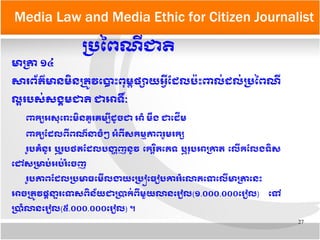 27
Media Law and Media Ethic for Citizen Journalist
មាបត្រា​១៤​
សារពព័តត៌មាន​មញ្ឆិន​បតម្រូវ​តបាទោះ​ពខុមម្ព​ផផ្សាយ​អអអ្វីដដែល​បប៉ទោះពលក់​ដែលក់​បប្រនព​ណអ្វី​
លផ្អារបសក់​សងង្គមជាត​​ជាអាទទណៈ​​
ពកឲ្យ​អសខុតរទោះ​មញ្ឆិនគមួរ​គមមអ្វី​ដែរូចជា​អាគំ​មណ្ដឹង​ជាតដែដើម​
ពកឲ្យ​ដដែល​ពអ្វីពណត៌ន​ចគំៗ​អគំពអ្វីសកមលភាព​រមួម​រកផ្ស​
ររូប​គគំនរូរ​​ឬ​ររូប​ថត​ដដែល​បងង្ហាញនរូវ​​តករត្តិរិតតភទ​ឬរខុប​អាបកាត​តលអ្វីកដលង​ទញ្ឆិស​
តដៅ​សបមាបក់អបក់រគំតចញ
ររូប​ភាព​ដដែល​បប្រមាធ​តមអ្វីលងយ​តបប្រញ្ឆៀតធរៀប​ការ​រគំតលាភ​តទតលអ្វី​មាបត្រា​តនទោះ​
អាចបតម្រូវ​ផក្ដីនន្ទារ​តទស​ពញ្ឆិនព័យជា​បប្រាកក់​ពអ្វី​មមួយលាន​តររៀល​(១.០០០.០០០​តររៀល​) តទៅ​
បប្រាគំលាន​តររៀល(៥.០០០.០០០តររៀល) ។
បប្រនពណអ្វី​ជាត
 