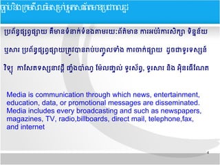 4
បប្រពព័នន្ធ​ផផ្សពព្វ​ផផ្សាយ​គគឹ​មាន​ទទំនាកក់ទទំនង​តាម​រយយៈពព័តត៌មាន​​ការអប្រក់​រទំ​ការ​សសិកផ្សា​ទសិនន្ននព័យ​​
ឬសារ​បប្រពព័នន្ធ​ផផ្សពព្វផផ្សាយ​បតត្រូវ​បាន​រាប្រក់​ប្រញញញ ល​ទទំង​ការ​ចាកក់​ផផ្សាយ​​ដញច​ជា​ទញរទសផ្សនន៍​
វសិទទទ​​​​​កាសសត​ទសផ្សនាវដដដ្តី​​ផផទំងបាប៉ាណញ​​សមប៉ាល​ផផលក់​ទញរសព័ពន្ធ, ទញរសារ​នសិង​អទសិនធធធើសណត​​
Media is communication through which news, entertainment,
education, data, or promotional messages are disseminated.
Media includes every broadcasting and such as newspapers,
magazines, TV, radio,billboards, direct mail, telephone,fax,
and internet
ចចបប ននងកកមសសលធមមសកមបបអអកសរពពតមនកបជពលរដដ
 