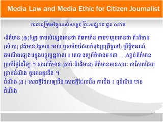7
Media Law and Media Ethic for Citizen Journalist
វចនាននុ​កក្រម​ខខខ្មែរ​របសស់​សមមម្ដេចកពព្រះ​សងង្ឃរាជ​ជជួន​ណាត​
●ពព័តត៌មាន (ន)(ស.ក) តាម​សសំឡឡេង​អាន​ថា​ពព័ត​តមាម៉ាន​តាម​ទមាម្លាប​អានថា​ពព័រដដ៏មាន
(សសំ.ប) (វតត៌មាន,វតត្តមាន​កាល​​ឬ​សមព័យ​ដដល​កសំពពុង​បបបពពតត្តឡទ) បពពតត្តតការណណ៍​,
ដមណព ង​ឡផផ្សេងៗ​កកពុង​បចចពុបប្បនក​កាល​៖​ឡគេបន​ឲឲ្យពព័តត៌មាន​មកថា​…​,សស្ដាបប់ពព័តត៌មាន​
បបចសំ​ថថថ្ងៃ​ថន​វតទឲ្យពុ​​។​សរ​ពព័តត៌មាន​(សរម៉ារ៉ៈពព័រដដ៏មាន​) ពព័តត៌មាន​មាន​សររ៉ៈ​កាដសត​ដដល​
បបបប់​ដសំណព ង​គេគួរអាន​គេគួរ​ដពង​។
​ដសំណព ង​(ន.) ឡសចកស្ដាក​ដដល​ឲឲ្យ​ដពង​​ឡសចកស្ដាក​ដដល​ដពង​​ការ​ដពង​​៖​ឮ​ដសំណព ង​មាន​
ដសំណព ង
 