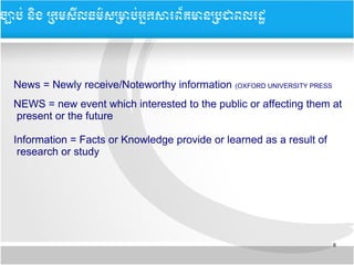 8
​​
News = Newly receive/Noteworthy information (OXFORD UNIVERSITY PRESS
NEWS = new event which interested to the public or affecting them at
present or the future
Information = Facts or Knowledge provide or learned as a result of
research or study
ចច្បាបប់ ននិង ĵ្រសȞធម៌សĵាប់្រȞព័ម្រនĵជពរដ
 