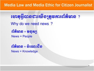 9
Media Law and Media Ethic for Citizen Journalist
ទហេតកអអន្ត្រីបាន​ជា​ទយយើង​មតត្រូវ​ការពព័តត៌មាន​?
Why do we need news ?
ពព័តត៌មាន = ចទំទណណេះដនឹង
News = Knowledge
ពព័តត៌មាន = មនកសស្ស​
News = People
 