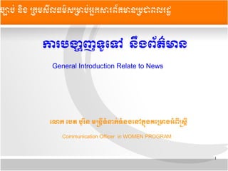 1
ចច្បាបប់ ននិង កក្រមសសីលធមម៌សកម្រាបប់អអ្នក្រសារពព័តម្រានកបជាពលរដដ
ការបងង្ហាញ​ទទូទទៅ​​​ននឹង​ពព័តត៌មាន
General Introduction Relate to News
ទលោក​ទបត​បទូររិន​មនននន្ត្រី​ទទំនាកក់​ទទំនង​ទនៅកកកង​គទមមាង​អទំពន្ត្រី​នសនន្ត្រី​
Communication Officer in WOMEN PROGRAM
 