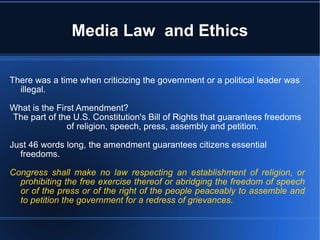 Media Law  and Ethics There was a time when criticizing the government or a political leader was illegal. What is the First Amendment? The part of the U.S. Constitution's Bill of Rights that guarantees freedoms of religion, speech, press, assembly and petition. Just 46 words long, the amendment guarantees citizens essential freedoms. Congress shall make no law respecting an establishment of religion, or prohibiting the free exercise thereof or abridging the freedom of speech or of the press or of the right of the people peaceably to assemble and to petition the government for a redress of grievances. 