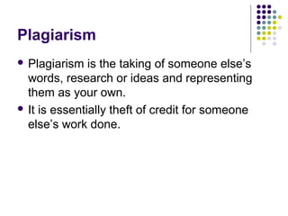 Plagiarism
 Plagiarism is the taking of someone else’s 
  words, research or ideas and representing 
  them as your own. 
 It is essentially theft of credit for someone 
  else’s work done. 
 