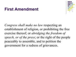 First Amendment


Congress shall make no law respecting an
establishment of religion, or prohibiting the free
exercise thereof; or abridging the freedom of
speech, or of the press; or the right of the people
peaceably to assemble, and to petition the
government for a redress of grievances.
 