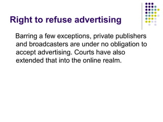 Right to refuse advertising
 Barring a few exceptions, private publishers
 and broadcasters are under no obligation to
 accept advertising. Courts have also
 extended that into the online realm.
 