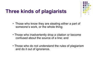 Three kinds of plagiarists

   • Those who know they are stealing either a part of
     someone’s work, or the whole thing;

   • Those who inadvertently drop a citation or become
      confused about the source of a line; and

   • Those who do not understand the rules of plagiarism
      and do it out of ignorance.
 