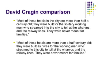 David Cragin comparison
     “Most of these hotels in the city are more than half a
      century old; they were built for the solitary working
      man who streamed into the city to toil at the wharves
      and the railway lines. They were never meant for
      families.”

     “Most of these hotels are more than a half-century old;
      they were built as hives for the working men who
      streamed to this city to toil at the wharves and the
      railway lines. They were never meant for families.”
 