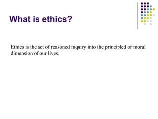 What is ethics?


Ethics is the act of reasoned inquiry into the principled or moral
dimension of our lives.
 
