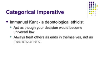 Categorical imperative
 Immanuel    Kant - a deontological ethicist
    Act as though your decision would become
     universal law
    Always treat others as ends in themselves, not as
     means to an end.
 