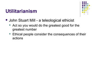 Utilitarianism
 John   Stuart Mill - a teleological ethicist
    Act so you would do the greatest good for the
     greatest number
    Ethical people consider the consequences of their
     actions
 