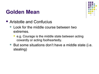Golden Mean
 Aristotle     and Confucius
     Look for the middle course between two
      extremes.
         e.g. Courage is the middle state between acting
          cowardly or acting foolheartedly.
     But some situations don’t have a middle state (i.e.
      stealing)
 