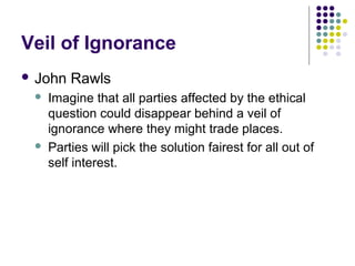 Veil of Ignorance
 John   Rawls
    Imagine that all parties affected by the ethical
     question could disappear behind a veil of
     ignorance where they might trade places.
    Parties will pick the solution fairest for all out of
     self interest.
 