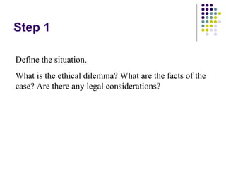 Step 1

Define the situation.
What is the ethical dilemma? What are the facts of the
case? Are there any legal considerations?
 