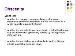 Obscenity
Miller test
   whether the average person applying contemporary
    community standards would find that the work taken as a
    whole appeals to prurient interest;

   whether the work depicts or describes in a patently offensive
    way sexual conduct specifically defined by the applicable
    state law; and

   whether the work taken as a whole lacks serious literary,
    artistic, political or scientific value.
 