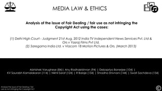 Analyse the issue of Fair Dealing / fair
use as not infringing the Copyright Act
Abhishek Varughese (84)| Anu Radhakrishnan (94) | Debapriyo Banerjee (104) |
KV Saurabh Kamalakaran (114) | Nikhil Saraf (124) | R Balaje (134) | Shradha Shivnani (144) | Swati Sachdeva (154)
(1) Delhi High Court - Judgment 21st Aug, 2012 India TV Independent News Services Pvt. Ltd &
Ors v Yasraj Films Pvt Ltd.
(2) Saregama India Ltd. v Viacom 18 Motion Pictures & Ors. (March 2013)
MEDIA LAW & ETHICS
Analysis of the issue of Fair Dealing / fair use as not infringing the
Copyright Act using the cases:
 