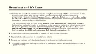 Broadcast and it’s Laws
§ Previously the broadcast media was under complete monopoly of the Government of India.
Private organizations were involved only in commercial advertising and sponsorships of
programmes. However, after the Supreme Court emphasized that, every citizen has a right
to telecast and broadcast to the viewers/listeners any important event through electronic media,
television or radio and also provided that the.
The Broadcasting Code, adopted by the Fourth Asian Broadcasting Conference in 1962
listing certain cardinal principles to be followed by the electronic media, is of prime importance so
far as laws governing broadcast medium are concerned. Although, the Broadcast Code was
chiefly set up to govern the All India Radio, the following cardinal principles have ideally
been practiced by all Broadcasting and Television Organization; viz:-
v To ensure the objective presentation of news is fair and unbiased comment.
v To promote the advancement of education and culture
v To raise and maintain high standards of decency and decorum in all programmes
v To provide programmes for the young which, by variety and content, will inculcate the principles of
good citizenship
 