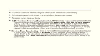 v To promote communal harmony, religious tolerance and international understanding
v To treat controversial public issues in an impartial and dispassionate manner
v To respect human rights and dignity 
v Cable Television Networks (Regulation) Act, 1995 basically regulates the operation of Cable
Television in the territory of India and regulates the subscription rates and the total number
of total subscribers receiving programmes transmitted in the basic tier. In pursuance of the
Cable Television Network (Regulation) (Amendment) Bill, 2002, the Central Government may
make it obligatory for every cable operator to transmit or retransmit programme of any pay
channel through an addressable system as and when the Central Government so notifies.
v Direct-to-Home Broadcasting – Direct-to-Home (DTH) Broadcasting Service, refers to distribution
of multi-channel TV programmes in Ku Band by using a satellite system and by providing TV
signals directly to the subscribers’ premises without passing through an intermediary such as a
cable operator. The Union Government has decided to permit Direct-to-Home TV service in Ku
band in India.
 