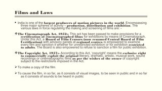 Films and Laws
§ India is one of the largest producers of motion pictures in the world. Encompassing
three major spheres of activity – production, distribution and exhibition. The
various laws in force regulating the making and screening of films are: -
vThe Cinematograph Act, 1952:- This act has been passed to make provisions for a
certification of cinematographed films for exhibitions by means of Cinematograph.
Under this Act, a Board of Film Censors (now renamed Central Board of Film
Certification) with advisory panels at regional centres is empowered to examine
every film and sanction it whether for unrestricted exhibition or for exhibition restricted
to adults. The Board is also empowered to refuse to sanction a film for public exhibition.
vThe Copyright Act, 1957:- According to this Act, ‘copyright’ means the exclusive right
to commercially exploit the original literary, dramatic, artistic, musical work, sound
recordings or cinematographic films as per the wishes of the owner of copyright
subject to the restrictions imposed in the Act.
Ø To make a copy of the film 
Ø To cause the film, in so far, as it consists of visual images, to be seen in public and in so far
as it consists of sounds to be heard in public
 