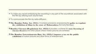Ø To make any record embodying the recording in any part of the soundtrack associated with
the film by utilizing such sound track 
Ø To communicate the film by radio-diffusion.
vThe Bombay Police Act, 1951:- It contains provisions empowering the police to regulate
the exhibition of films in the state of Maharashtra (formerly Bombay).
vBombay Cinemas (Regulation) Act, 1953:-It provides a scheme for state licensing of
cinema theatres and other places where motion pictures are exhibited
vThe Bombay Entertainments Duty Act, 1923:-It imposes a tax on the public
exhibition of motion pictures and other forms of entertainment.
 