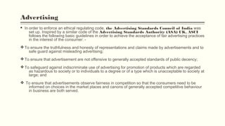 Advertising
§ In order to enforce an ethical regulating code, the Advertising Standards Council of India was
set up. Inspired by a similar code of the Advertising Standards Authority (ASA) UK, ASCI
follows the following basic guidelines in order to achieve the acceptance of fair advertising practices
in the interest of the consumer: -
vTo ensure the truthfulness and honesty of representations and claims made by advertisements and to
safe guard against misleading advertising;
vTo ensure that advertisement are not offensive to generally accepted standards of public decency;
vTo safeguard against indiscriminate use of advertising for promotion of products which are regarded
as hazardous to society or to individuals to a degree or of a type which is unacceptable to society at
large; and
v To ensure that advertisements observe fairness in competition so that the consumers need to be
informed on choices in the market places and canons of generally accepted competitive behaviour
in business are both served.
 