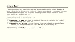 Cyber Law
Cyber crimes can involve criminal activities that are traditional in nature, such as theft, fraud,
forgery, defamation and mischief, all of which are subject to the Indian Penal Code. The abuse
of computers has also given birth to a gamut of new age crimes that are addressed by the
Information Technology Act, 2000.
We can categorize Cyber crimes in two ways:-
v The Computer as a Target :-using a computer to attack other computers. Like Hacking,
Virus/Worm attacks, DOS attack etc.
v The computer as a weapon :-using a computer to commit real world crimes.Like Cyber
Terrorism, IPR violations, Credit card frauds, EFT frauds, Pornography etc.
Cyber Crime regulated by Cyber Laws or Internet Laws.
 