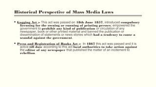 Historical Perspective of Mass Media Laws
§ Gagging Act :- This act was passed on 18th June 1857, introduced compulsory
licensing for the owning or running of printing presses; empowered the
government to prohibit any kind of publication or circulation of any
newspaper, book or other printed material and banned the publication or
dissemination of statements or news stories which had a tendency to cause a
scandal against the government.
§ Press and Registration of Books Act :-  In 1867 this act was passed and it is
active till date according to this act local authorities to take action against
the editor of any newspaper that published the matter of an incitement to
rebellion.
 