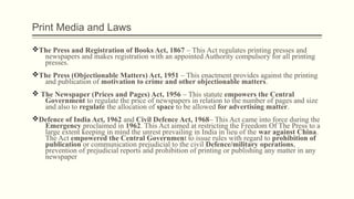 Print Media and Laws
vThe Press and Registration of Books Act, 1867 – This Act regulates printing presses and
newspapers and makes registration with an appointed Authority compulsory for all printing
presses.
vThe Press (Objectionable Matters) Act, 1951 – This enactment provides against the printing
and publication of motivation to crime and other objectionable matters.
v The Newspaper (Prices and Pages) Act, 1956 – This statute empowers the Central
Government to regulate the price of newspapers in relation to the number of pages and size
and also to regulate the allocation of space to be allowed for advertising matter.
vDefence of India Act, 1962 and Civil Defence Act, 1968– This Act came into force during the
Emergency proclaimed in 1962. This Act aimed at restricting the Freedom Of The Press to a
large extent keeping in mind the unrest prevailing in India in lieu of the war against China.
The Act empowered the Central Government to issue rules with regard to prohibition of
publication or communication prejudicial to the civil Defence/military operations,
prevention of prejudicial reports and prohibition of printing or publishing any matter in any
newspaper
 