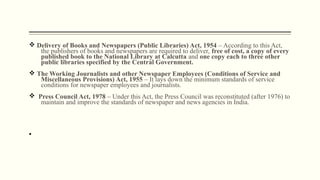 v Delivery of Books and Newspapers (Public Libraries) Act, 1954 – According to this Act,
the publishers of books and newspapers are required to deliver, free of cost, a copy of every
published book to the National Library at Calcutta and one copy each to three other
public libraries specified by the Central Government.
v The Working Journalists and other Newspaper Employees (Conditions of Service and
Miscellaneous Provisions) Act, 1955 – It lays down the minimum standards of service
conditions for newspaper employees and journalists.
v Press Council Act, 1978 – Under this Act, the Press Council was reconstituted (after 1976) to
maintain and improve the standards of newspaper and news agencies in India.
§
 