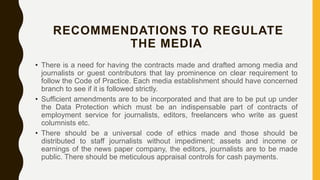 RECOMMENDATIONS TO REGULATE
THE MEDIA
• There is a need for having the contracts made and drafted among media and
journalists or guest contributors that lay prominence on clear requirement to
follow the Code of Practice. Each media establishment should have concerned
branch to see if it is followed strictly.
• Sufficient amendments are to be incorporated and that are to be put up under
the Data Protection which must be an indispensable part of contracts of
employment service for journalists, editors, freelancers who write as guest
columnists etc.
• There should be a universal code of ethics made and those should be
distributed to staff journalists without impediment; assets and income or
earnings of the news paper company, the editors, journalists are to be made
public. There should be meticulous appraisal controls for cash payments.
 