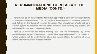 RECOMMENDATIONS TO REGULATE THE
MEDIA (CONTD.)
• There should be an independent ombudsman appointed to solve any issues pertaining
to newspapers and channels. This can be done assessing the circulation or viewership
and further on the basis of revenue threshold. The ombudsman should act as a
support system for reporters who are asked to refrain from covering any matters, and
additionally for readers to lodge complaints
• There is a necessity for media training that can be commenced by media
establishments as part of journalism courses. New approaches need to be developed
where students will be well informed about the current affairs, the working of press,
media and that inculcates interests in them.
 