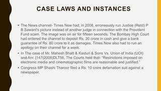 CASE LAWS AND INSTANCES
• The News channel- Times Now had, in 2008, erroneously run Justice (Retd) P
B Sawant's picture instead of another judge in connection with the Provident
Fund scam. The image was on air for fifteen seconds. The Bombay High Court
had ordered the channel to deposit Rs. 20 crore in cash and give a bank
guarantee of Rs. 80 crore to it as damages. Times Now also had to run an
apology on their channel for a week.
• In The case of Mr. Mahesh Bhatt & Kasturi & Sons Vs. Union of India (UOI)
and Anr. [147(2008)DLT56, The Courts held that- “Restrictions imposed on
electronic media and cinematographic films are reasonable and justified.”
• Congress MP Shashi Tharoor filed a Rs. 10 crore defamation suit against a
newspaper.
 