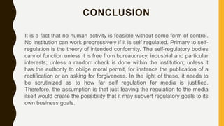 CONCLUSION
It is a fact that no human activity is feasible without some form of control.
No institution can work progressively if it is self regulated. Primary to self-
regulation is the theory of intended conformity. The self-regulatory bodies
cannot function unless it is free from bureaucracy, industrial and particular
interests; unless a random check is done within the institution; unless it
has the authority to oblige moral permit, for instance the publication of a
rectification or an asking for forgiveness. In the light of these, it needs to
be scrutinized as to how far self regulation for media is justified.
Therefore, the assumption is that just leaving the regulation to the media
itself would create the possibility that it may subvert regulatory goals to its
own business goals.
 