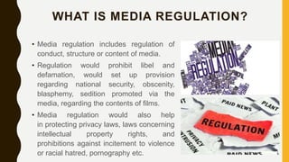WHAT IS MEDIA REGULATION?
• Media regulation includes regulation of
conduct, structure or content of media.
• Regulation would prohibit libel and
defamation, would set up provision
regarding national security, obscenity,
blasphemy, sedition promoted via the
media, regarding the contents of films.
• Media regulation would also help
in protecting privacy laws, laws concerning
intellectual property rights, and
prohibitions against incitement to violence
or racial hatred, pornography etc.
 