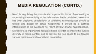 MEDIA REGULATION (CONTD.)
• Need for regulating the press is also important in terms of moderating or
supervising the credibility of the information that is published. News that
has been displayed on television or published in a newspaper should be
factual and based on actual happening; it should be a justified
interpretation of the event and not “point of view” of what has happened.
• Moreover it is important to regulate media in order to ensure the cultural
diversity in media content and to provide the free space to put forward
various opinions and ideas without censorship.
 