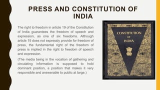 PRESS AND CONSTITUTION OF
INDIA
The right to freedom in article 19 of the Constitution
of India guarantees the freedom of speech and
expression, as one of six freedoms. Although
article 19 does not expressly provide for freedom of
press, the fundamental right of the freedom of
press is implied in the right to freedom of speech
and expression.
(The media being in the vocation of gathering and
circulating information is supposed to hold
dominant position, a position that makes it very
responsible and answerable to public at large.)
 