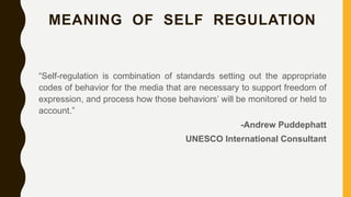 MEANING OF SELF REGULATION
“Self-regulation is combination of standards setting out the appropriate
codes of behavior for the media that are necessary to support freedom of
expression, and process how those behaviors’ will be monitored or held to
account.”
-Andrew Puddephatt
UNESCO International Consultant
 