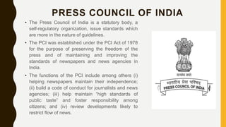 PRESS COUNCIL OF INDIA
• The Press Council of India is a statutory body, a
self-regulatory organization, issue standards which
are more in the nature of guidelines.
• The PCI was established under the PCI Act of 1978
for the purpose of preserving the freedom of the
press and of maintaining and improving the
standards of newspapers and news agencies in
India.
• The functions of the PCI include among others (i)
helping newspapers maintain their independence;
(ii) build a code of conduct for journalists and news
agencies; (iii) help maintain “high standards of
public taste” and foster responsibility among
citizens; and (iv) review developments likely to
restrict flow of news.
 