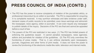 PRESS COUNCIL OF INDIA (CONTD.)
• The PCI has the power to receive complaints of violation of the journalistic ethics, or
professional misconduct by an editor or journalist. The PCI is responsible for enquiring
in to complaints received. It may summon witnesses and take evidence under oath,
demand copies of public records to be submitted, even issue warnings and admonish
the newspaper, news agency, editor or journalist. It can even require any newspaper
to publish details of the inquiry. Decisions of the PCI are final and cannot be appealed
before a court of law.
• The powers of the PCI are restricted in two ways. (1) The PCI has limited powers of
enforcing the guidelines issued. It cannot penalize newspapers, news agencies,
editors and journalists for violation of the guidelines. (2) The PCI only overviews the
functioning of press media. That is, it can enforce standards upon newspapers,
journals, magazines and other forms of print media. It does not have the power to
review the functioning of the electronic media like radio, television and internet media.
 