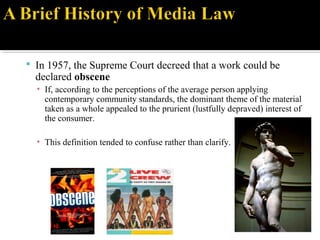  In 1957, the Supreme Court decreed that a work could be
declared obscene
▪ If, according to the perceptions of the average person applying
contemporary community standards, the dominant theme of the material
taken as a whole appealed to the prurient (lustfully depraved) interest of
the consumer.
▪ This definition tended to confuse rather than clarify.
 