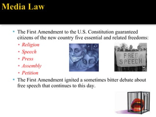  The First Amendment to the U.S. Constitution guaranteed
citizens of the new country five essential and related freedoms:
▪ Religion
▪ Speech
▪ Press
▪ Assembly
▪ Petition
 The First Amendment ignited a sometimes bitter debate about
free speech that continues to this day.
 