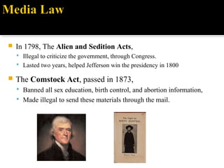  In 1798, The Alien and Sedition Acts,
 Illegal to criticize the government, through Congress.
 Lasted two years, helped Jefferson win the presidency in 1800
 The Comstock Act, passed in 1873,
 Banned all sex education, birth control, and abortion information,
 Made illegal to send these materials through the mail.
 