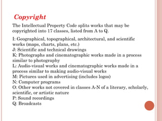 Copyright
The Intellectual Property Code splits works that may be
copyrighted into 17 classes, listed from A to Q.
I: Geographical, topographical, architectural, and scientific
works (maps, charts, plans, etc.)
J: Scientific and technical drawings
K: Photographs and cinematographic works made in a process
similar to photography
L: Audio-visual works and cinematographic works made in a
process similar to making audio-visual works
M: Pictures used in advertising (includes logos)
N: Computer programs
O: Other works not covered in classes A-N of a literary, scholarly,
scientific, or artistic nature
P: Sound recordings
Q: Broadcasts
 