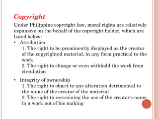 Under Philippine copyright law, moral rights are relatively
expansive on the behalf of the copyright holder, which are
listed below:
• Attribution
1. The right to be prominently displayed as the creator
of the copyrighted material, in any form practical to the
work
2. The right to change or even withhold the work from
circulation
• Integrity of ownership
1. The right to object to any alteration detrimental to
the name of the creator of the material
2. The right to restraining the use of the creator's name
in a work not of his making
Copyright
 