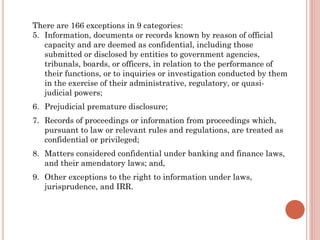 There are 166 exceptions in 9 categories:
5. Information, documents or records known by reason of official
capacity and are deemed as confidential, including those
submitted or disclosed by entities to government agencies,
tribunals, boards, or officers, in relation to the performance of
their functions, or to inquiries or investigation conducted by them
in the exercise of their administrative, regulatory, or quasi-
judicial powers;
6. Prejudicial premature disclosure;
7. Records of proceedings or information from proceedings which,
pursuant to law or relevant rules and regulations, are treated as
confidential or privileged;
8. Matters considered confidential under banking and finance laws,
and their amendatory laws; and,
9. Other exceptions to the right to information under laws,
jurisprudence, and IRR.
 