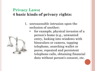 1. unreasonable intrusion upon the
seclusion of another;
• for example, physical invasion of a
person's home (e.g., unwanted
entry, looking into windows with
binoculars or camera, tapping
telephone, searching wallet or
purse, repeated and persistent
telephone calls, obtaining financial
data without person's consent, etc.
Privacy Laws:
4 basic kinds of privacy rights:
 