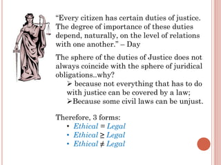 “Every citizen has certain duties of justice.
The degree of importance of these duties
depend, naturally, on the level of relations
with one another.” – Day
The sphere of the duties of Justice does not
always coincide with the sphere of juridical
obligations..why?
 because not everything that has to do
with justice can be covered by a law;
Because some civil laws can be unjust.
Therefore, 3 forms:
• Ethical = Legal
• Ethical ≥ Legal
• Ethical ≠ Legal
 
