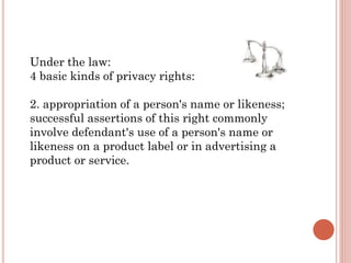 Under the law:
4 basic kinds of privacy rights:
2. appropriation of a person's name or likeness;
successful assertions of this right commonly
involve defendant's use of a person's name or
likeness on a product label or in advertising a
product or service.
 