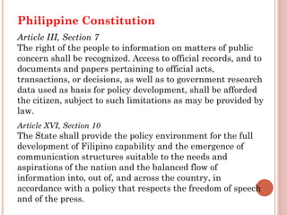 Philippine Constitution
Article III, Section 7
The right of the people to information on matters of public
concern shall be recognized. Access to official records, and to
documents and papers pertaining to official acts,
transactions, or decisions, as well as to government research
data used as basis for policy development, shall be afforded
the citizen, subject to such limitations as may be provided by
law.
Article XVI, Section 10
The State shall provide the policy environment for the full
development of Filipino capability and the emergence of
communication structures suitable to the needs and
aspirations of the nation and the balanced flow of
information into, out of, and across the country, in
accordance with a policy that respects the freedom of speech
and of the press.
 